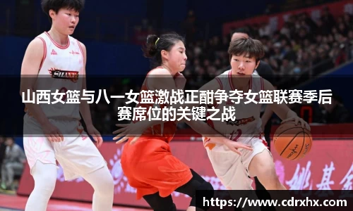 山西女篮与八一女篮激战正酣争夺女篮联赛季后赛席位的关键之战